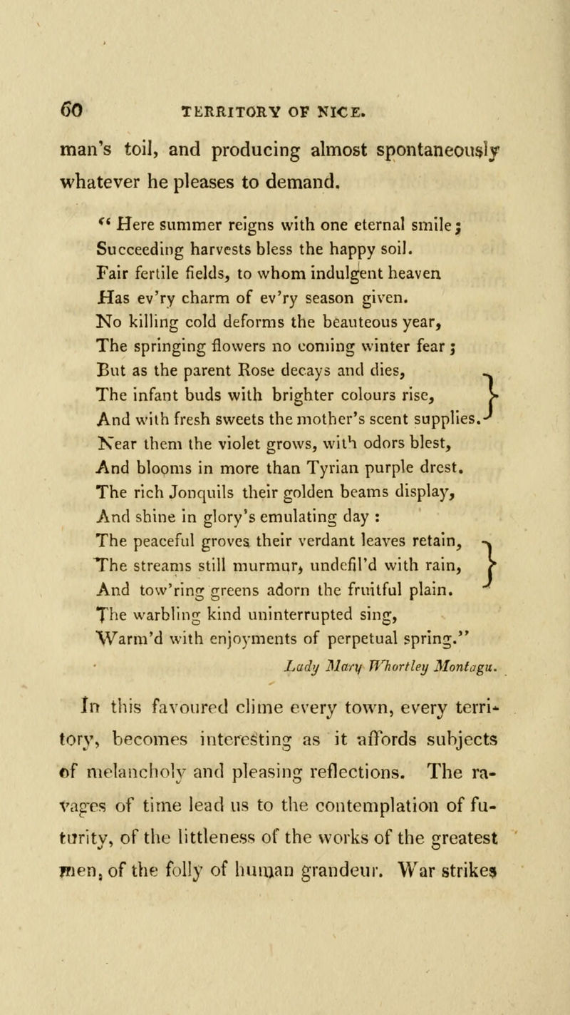 man's toil, and producing almost spontaneously whatever he pleases to demand. ^* Here summer reigns with one eternal smile; Succeeding harvests bless the happy soil. Fair fertile fields, to whom indulgent heaven Has ev'ry charm of ev'ry season given. No killing cold deforms the beauteous year, The springing flowers no coming winter fear j But as the parent Rose decays and dies, ^ The infant buds with brighter colours rise, > And with fresh sweets the mother's scent supplies.-' Kear them the violet grows, with odors blest. And blooms in more than Tyrian purple drcst. The rich Jonquils their golden beams display. And shine in glory's emulating day : The peaceful grovea their verdant leaves retain, -^ The streams still murmur, undcfil'd with rain, ? And tow'ring greens adorn the fruitful plain. The warbling kind uninterrupted sing, Warm'd with enjoyments of perpetual spring. Lad;/ Mary TfTtortley Montagu. In this favoured clime every town, every terri* tory, becomes interesting as it affords subjects of melancholy and pleasing reflections. The ra- vagres of time lead us to the contemplation of fu- turitv, of the littleness of the works of the sjreatest jnen, of the folly of hmuan grandeur. War strikes