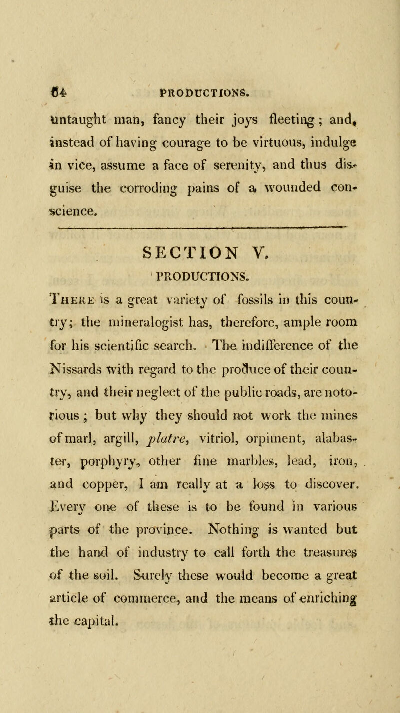 Untaught man, fancy their joys fleeting; and, instead of having courage to be virtuous, indulge in vice, assume a face of serenity, and thus dis.* guise the corroding pains of a wounded con- science. SECTION V. PRODUCTIONS. There is a great variety of fossils in this coun- try; the mineralogist has, therefore, ample room for his scientific search. The indifference of the Kissards with regard to the produce of their coun- try, and their neglect of the public roads, are noto- rious ; but why they should not work the mines of marl, argill, plafre^ vitriol, orpiment, alabas- ter, porphyry, other fine marbles, lead, iron, ^nd copper, I am really at a loss to discover. Every one of these is to be found in various parts of the province. Nothing is wanted but the hand of industry to call forth the treasures of the soil. Surely these would become a great article of commerce, and the means ofenriching^ the capital.