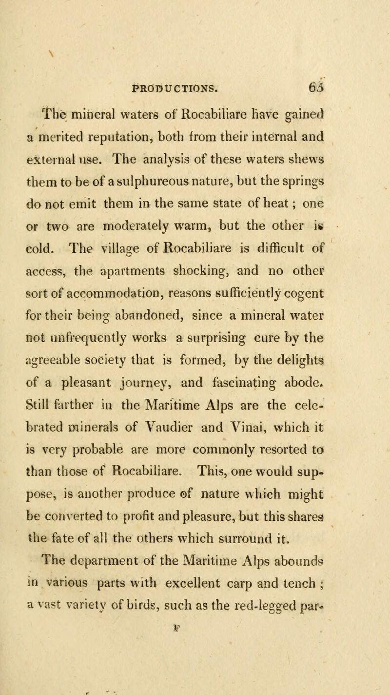 The mineral waters of Rocabiliare have gained a merited reputation, both from their internal and external use. The analysis of these waters shews them to be of a sulphureous nature, but the springs do not emit them in the same state of heat; one or two are moderately warm, but the other is cold. The village of Rocabiliare is difficult of access, the apartments shocking, and no other sort of accommodation, reasons sufficiently cogent for their being abandoned, since a mineral water not unfrequently works a surprising cure by the agreeable society that is formed, by the delights of a pleasant journey, and fascinating abode. Still farther in the Maritime Alps are the cele- brated minerals of Vaudier and Vinai, which it is very probable are more commonly resorted to than those of Rocabiliare. This, one would sup- pose, is another produce ©f nature which might be converted to profit and pleasure, but this shares the fate of all the others which surround it. The department of the Maritime Alps abounds in various parts with excellent carp and tench ; a vast variety of birds, such as the red-legged par- F