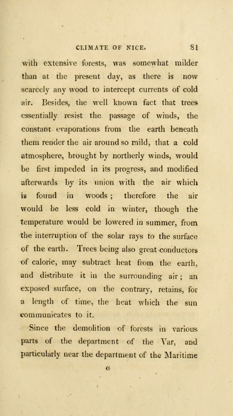 with extensive forests, was somewhat milder than at the present day, as there is now scarcely any wood to intercept currents of cold air. Besides, the well known fact that trees essentially resist the passage of winds, the constant evaporations from the earth beneath them render the air around so mild, that a cold atmosphere, brought by northerly winds, would be first impeded in its progress, and modified afterwards by its union with the air which is found in woods ; therefore the air would be less cold in winter, though the temperature would be lowered in summer, from the interruption of the solar rays to the surface of the earth. Trees being also great conductors of caloric, may subtract heat from the earth, and distribute it in the surrounding air; an exposed surface, on the contrary, retains, for a length of time, the heat which the sun communicates to it. Since the demolition of forests in various parts of the department of the Var, and particularly near the department of the Maritime G