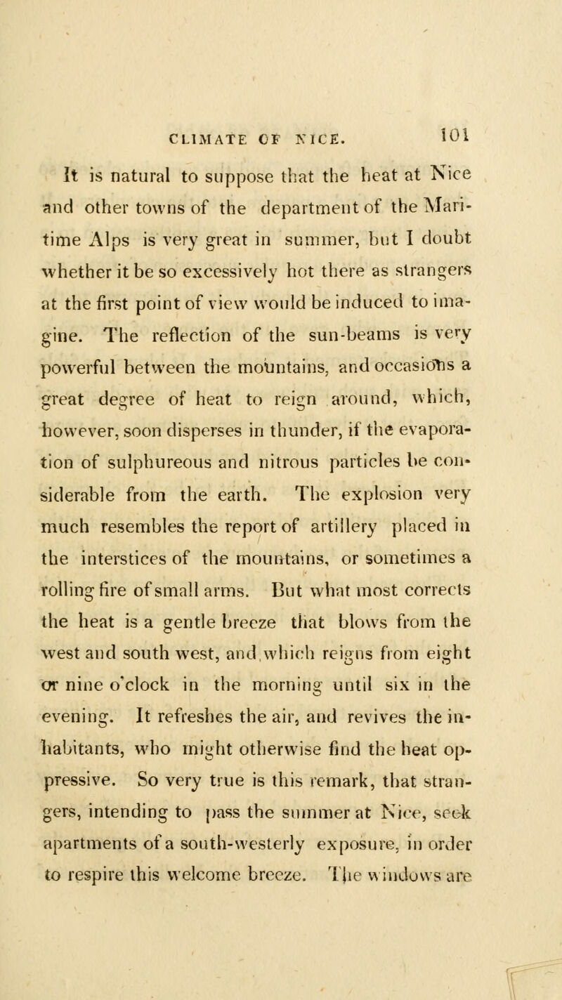 It is natural to suppose that the heat at Nice and other towns of the department of the Mari- time Alps is very great in summer, but I doubt whether it be so excessively hot there as strangers at the first point of view would be induced to ima- gine. The reflection of the sun-beams is very powerful between the moljntains, and occasiotis a great degree of heat to reign around, which, however, soon disperses in thunder, if the evapora- tion of sulphureous and nitrous particles be con- siderable from the earth. The explosion very much resembles the report of artillery placed in the interstices of the mountains, or sometimes a rolling fire of small arms. But what most corrects the heat is a gentle breeze that blows from the west and south west, and which reions from eis^ht or nine o'clock in the morning until six in the evening. It refreshes the air, and revives the in- habitants, who might otherwise find the heat op- pressive. So very true is this remark, that stran- gers, intending to pass the summer at Nice, seek apartments of a south-westerly exposure, in order to respire this welcome breeze. Tjie windows are r