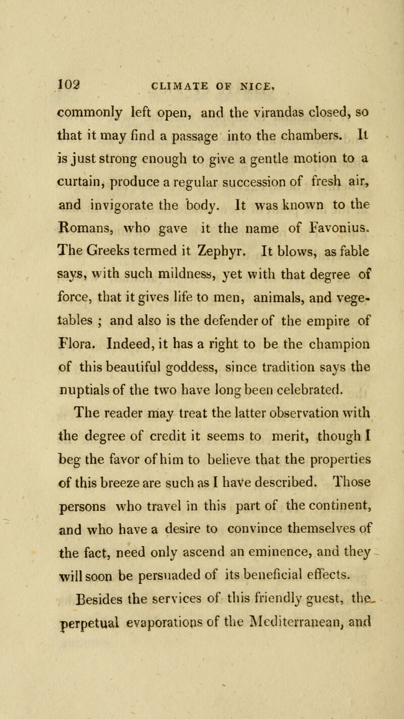 commonly left open, and the virandas closed, so that it may find a passage into the chambers. It is just strong enough to give a gentle motion to a curtain, produce a regular succession of fresh air, and invigorate the body. It was known to the Romans, who gave it the name of Favonius. The Greeks termed it Zephyr. It blows, as fable says, with such mildness, yet with that degree of force, that it gives life to men, animals, and vege- tables ; and also is the defender of the empire of Flora. Indeed, it has a right to be the champion of this beautiful goddess, since tradition says the nuptials of the two have long been celebrated. The reader may treat the latter observation with the degree of credit it seems to merit, though I beg the favor of him to believe that the properties of this breeze are such as I have described. Those persons who travel in this part of the continent, and who have a desire to convince themselves of the fact, need only ascend an eminence, and they will soon be persuaded of its beneficial effects. Besides the services of this friendly guest, the- perpetual evaporations of the Mediterranean, and