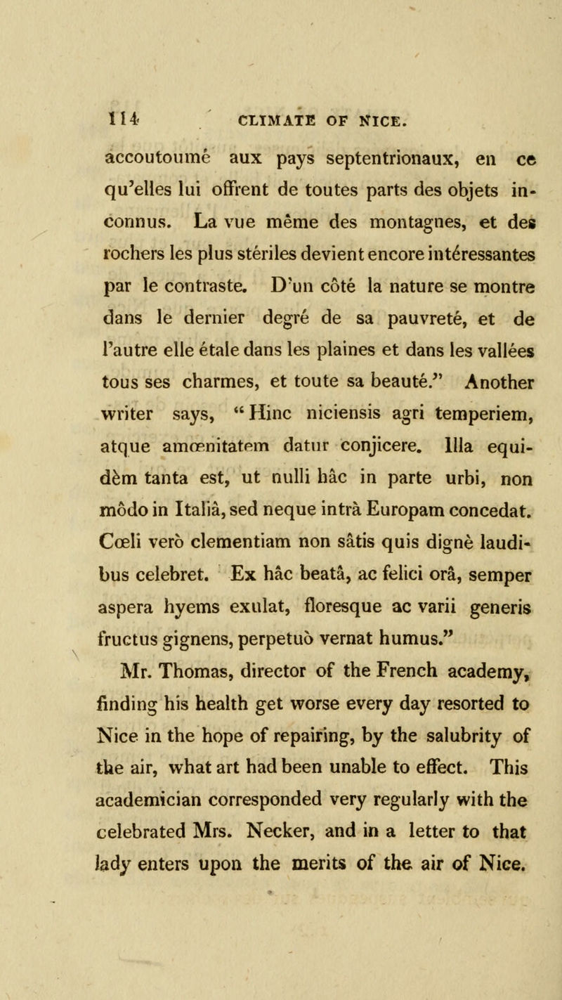 accoutoume aux pays septentrionaux, en ce qu'elles lui offrent de toutes parts des objets in- connus. La vue meme des montagnes, et des rochers les plus steriles devient encore int6ressantes par le contraste, D'un cote la nature se montre dans le dernier degre de sa pauvrete, et de I'autre elle etale dans les plaines et dans les vallees tous ses charmes, et toute sa beaute. Another writer says, Hinc niciensis agri temperiem, atque amoenitatem datnr conjicere. llla equi- d^m tanta est, ut nulli hac in parte urbi, non modo in Italia, sed neque intra Europam concedat. Coeli verb clementiam non satis quis digne laudi- bus celebret. Ex hac beata, ac felici ora, semper aspera hyems exulat, floresque ac varii generis fructus gignens, perpetuo vernat humus. Mr. Thomas, director of the French academy, finding his health get worse every day resorted to Nice in the hope of repairing, by the salubrity of the air, what art had been unable to effect. This academician corresponded very regularly with the celebrated Mrs. Necker, and in a letter to that lady enters upon the merits of the air of Nice.