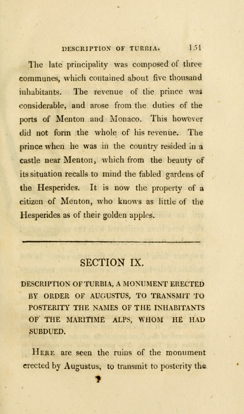 The late principality was composed of three communes, which contained about five thousand inhabitants. The revenue of the prince was considerable, and arose from the duties of the ports of Men ton and Monaco. This ho\v'ever did not form the whole of his revenue. The prince when he was in the country resided in a Castle near Menton, which from the beauty of its situation recalls to mind the fabled gardens of the Hespcrides. It is now the property of a citizen of Menton, who knows as little of the Hesperides as of their golden apples. SECTION IX. DESCRIPTION OF TURBIA, A MONUMENT ERECTED BY ORDER OF AUGUSTUS, TO TRANSMIT TO POSTERITY THE NAMES OF THE INHABITANTS OF THE aiARlTIME ALPS, WHOM HE HAD SUBDUED. Here are seen the ruins of the monument erected by Augustus, to transmit to posterity the