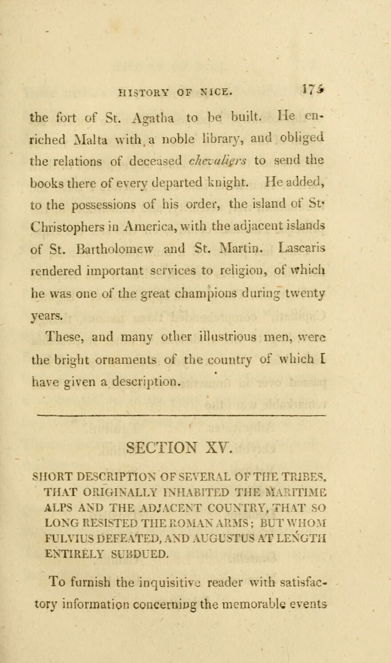 HISTORY OF NICE. 17-^ the fort of St. xV?atha to be built. He en- riched Malta with, a noble library, and obliged the relations of deceased chevaliers to send the books there of every departed knight. He added, to the possessions of his order, the island of St* Christophers in America, with the adjacent islands of St. Bartholomew and St. Martin. Lascaris rendered important services to religion, of \?hicii he was one of the great champions during twenty years. These, and many other illustrious men, vvere the bright ornaments of the country of which E have given a description. SECTION XY. SHORT DESCRIPTION OF SEVERAL OF THE TRIBES. THAT ORIGINALLY INHABITED THE atARniME ALPS AND THE ADJACENT COUNTRY, THAT SO LONG RESISTED THE ROMAN ARMS; BUT V/HOM FULVIUS DEFEATED, AND AUGUSTUS AT LENGTH ENTIRELY SUBDUED. To furnish the inquisitive reader with satisfac- tory information concerning the memorable events