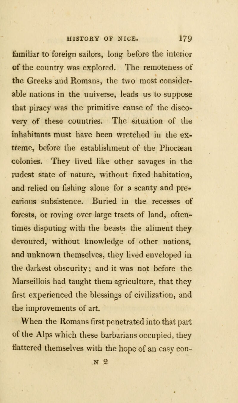 familiar to foreign sailors, long before the interior of the country was explored. The remoteness of the Greeks and Romans, the two most consider- able nations in the universe, leads us to suppose that piracy was the primitive cause of the disco- very of these countries. The situation of the inhabitants must have been wretched in the ex- treme, before the establishment of the Phocsean colonies. They lived like other savages in the rudest state of nature, without fixed habitation, and relied on fishing alone for a scanty and pre- carious subsistence. Buried in the recesses of forests, or roving over large tracts of land, often- times disputing with the beasts the aliment they devoured, without knowledge of other nations, and unknown themselves, they lived enveloped in the darkest obscurity; and it was not before the Marseillois had taught them agriculture, that they first experienced the blessings of civilization, and the improvements of art. When the Romans first penetrated into that part of the Alps which these barbarians occupied, they flattered themselves with the hope of an easy con- N 2