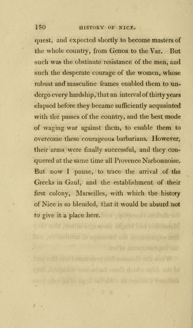 quest, and expected shortly to become masters of the whole country, from Genoa to the Var. But such was the obstinate resistance of the men, and such the desperate courage of the women, whose robust and masculine frames enabled them to un- dergo every hardship, that an interval of thirty years elapsed before they became sufficiently acquainted with the passes of the country, and the best mode of waging war against them, to enable them to overcome these courageouis barbarians. However, their arms were finally successful, and they con- quered at the same time all Provence Narboanoise. But now I pause, to trace the arrival of the Greeks in Gaul, and the establishment of their first colony, Marseilles, with which the history of Nice is so blended, that it would be absurd not to give it a place here.