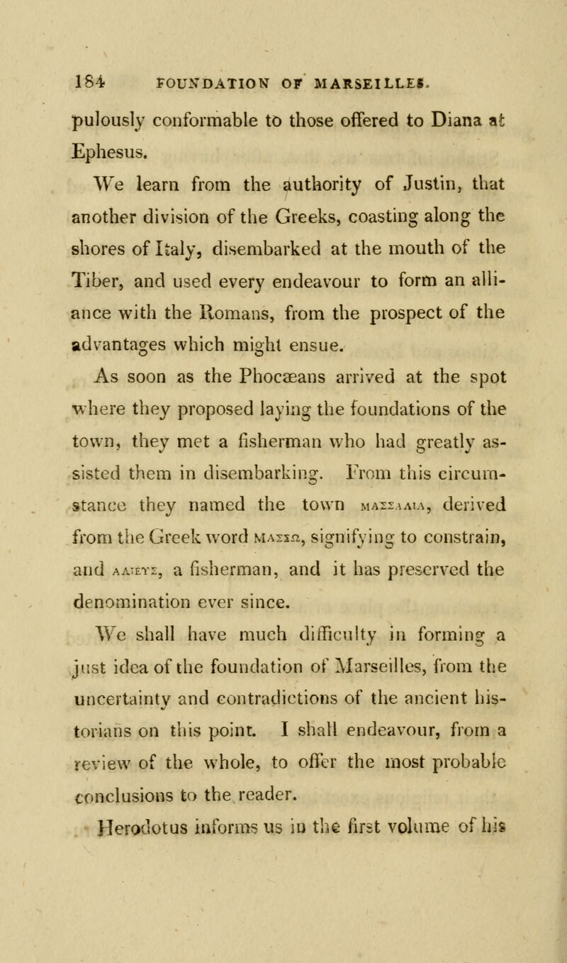 pulously conformable to those offered to Diana at Ephesus. We learn from the authority of Justin, that another division of the Greeks, coasting along the shores of Italy, disembarked at the mouth of the Tiber, and used every endeavour to form an alH- ance with the Romans, from the prospect of the advantages which midil ensue. As soon as the Phocaeans arrived at the spot where they proposed laying the foundations of the town, they met a fisherman who had greatly as- sisted them in disembarking. Trom this circum- stance they named the town maszama, derived from the Greek word massxi, signifying to constrain, and AATETs, a fisherman, and it has preserved the denomination ever since. We shall have much difficulty in forming a just idea of the foundation of Marseilles, from the uncertainty and contradictions of the ancient his- torians on this point. I shall endeavour, from a review of the whole, to offer the most probable conclusions to the reader. Herodotus informs us in the first volume of his