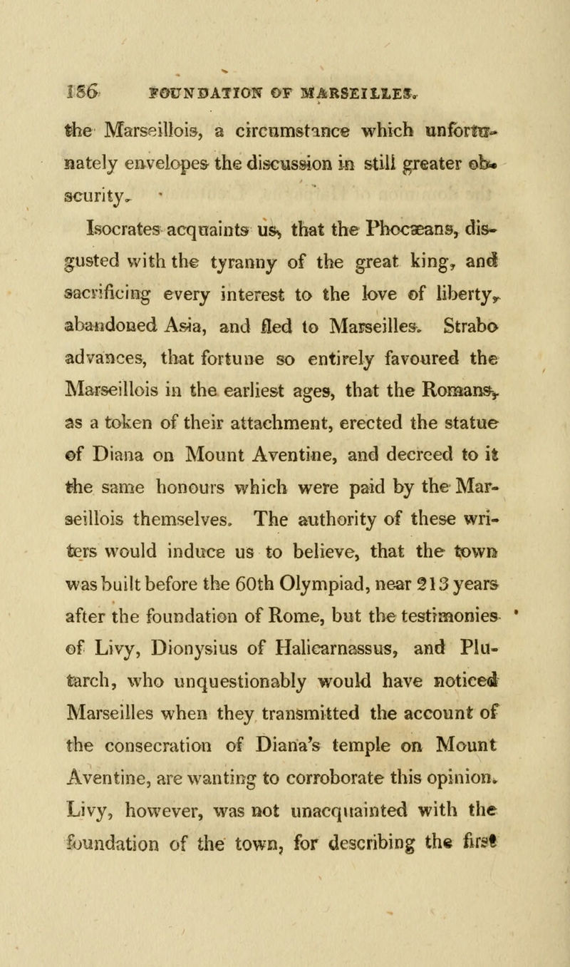 the Marseillois, a circumstance which unforln- nately e!ivelope& the discMssion ie stiii greater ©b* scurity, Isocrates acqnaints us^ that the Phoc^ans, dis- gusted with the tyranny of the great king, and saci'ificing every interest to the love of liberty,, abandoned Asia, and fled to Marseilles. Strabo advances, that fortune so entirely favoured the Marseillois in the earliest ages, that the Romany as a token of their attachment, erected the statue of Diana on Mount Aventine, and decreed to it the same honours which were paid by the Mar- seillois themselves. The authority of these wri- ters would induce us to believe, that the towia was built before the 60th Olympiad, ne^r 513 years after the foundation of Rome, but the testimonies- * of Livy, Dionysius of Hahearnassus, and Plu- tarch, who unquestionably would have noticed Marseilles when they transmitted the account of the consecration of Diana's temple on Mount Aventine, are wanting to corroborate this opinion^ Livy, however, was not unacquainted with the fijundation of the town, for describing the first