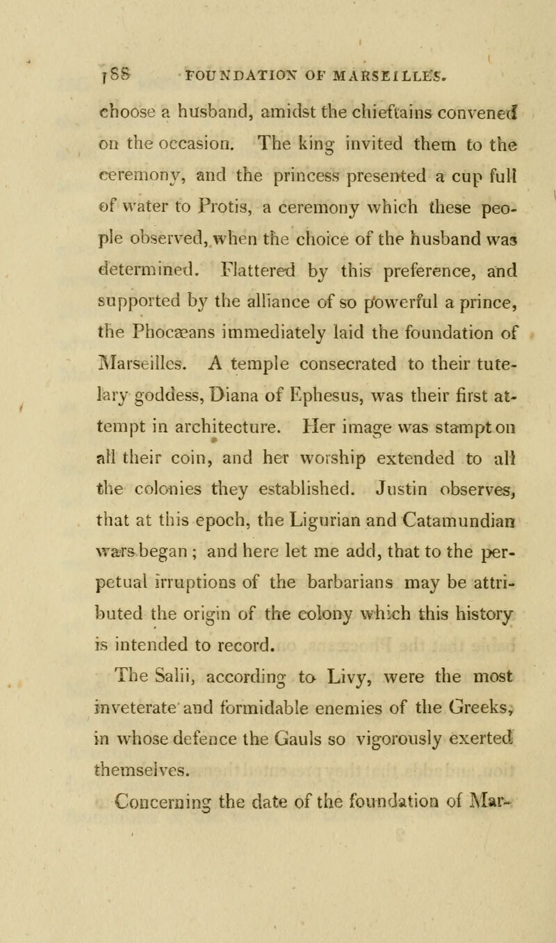 choose a husband, amidst the chieftains convened on the occasion. The king invited them to the ceremony, and the princess presented a cup full of water to Protis, a ceremony which these peo- ple observed, when the choice of the husband was determined. Flattered by this preference, and supported by the alhance of so p'oweriul a prince, the Phocasans immediately laid the foundation of Marseilles. A temple consecrated to their tute- lary goddess, Diana of Ephesus, was their first at- tempt in architecture. Her image was stampton all their coin, and her worship extended to all the colonies they established. Justin observes, that at this epoch, the Ligurian and Catamundian wars began ; and here let me add, that to the per- petual irruptions of the barbarians may be attri- buted the origin of the colony which this history is intended to record. The Salii, according to Livy, were the most inveterate and formidable enemies of the Greeks, in whose defence the Gauls so vigorously exerted themselves. Concerning the date of the foundation of Mar*