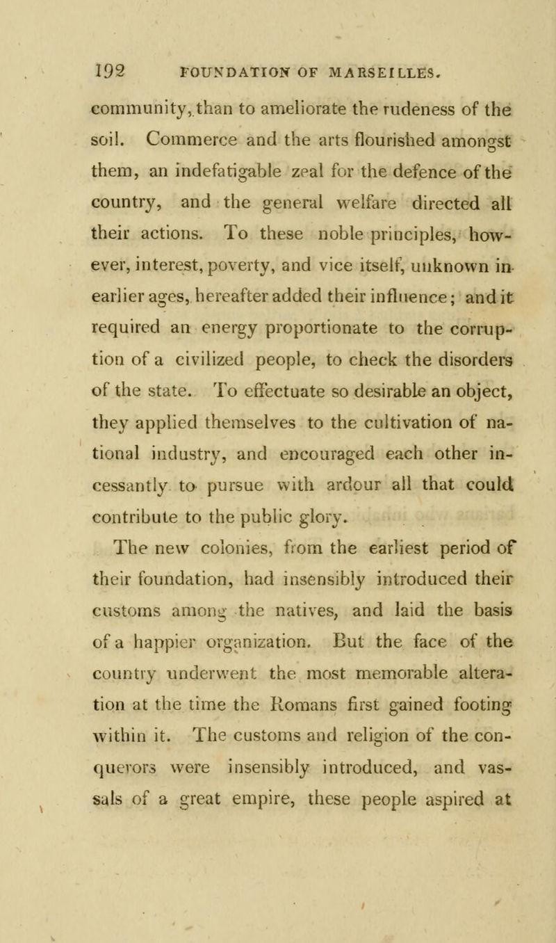 community,.than to ameliorate the rudeness of the soil. Commerce and the arts flourished amonsfst them, an indefatigable zeal for the defence of the country, and the general welfare directed all their actions. To these noble principles, how- ever, interest, poverty, and vice itself, unknown in- earlier ages, hereafter added their influence; and it required an energy proportionate to the corrup- tion of a civilized people, to check the disorders of the state. To efiectuate so desirable an object, they applied themselves to the cultivation of na- tional industry, and encouraged each other in- cessantly to^ pursue with ardour all that could contribute to the public glory. The new colonies, from the earliest period of their foundation, had insensibly introduced their customs among the natives, and laid the basis of a happier organization. But the face of the country underwent the most memorable altera- tion at the time the Romans first gained footing within it. The customs and religion of the con- querors were insensibly introduced, and vas- sals of a great empire, these people aspired at