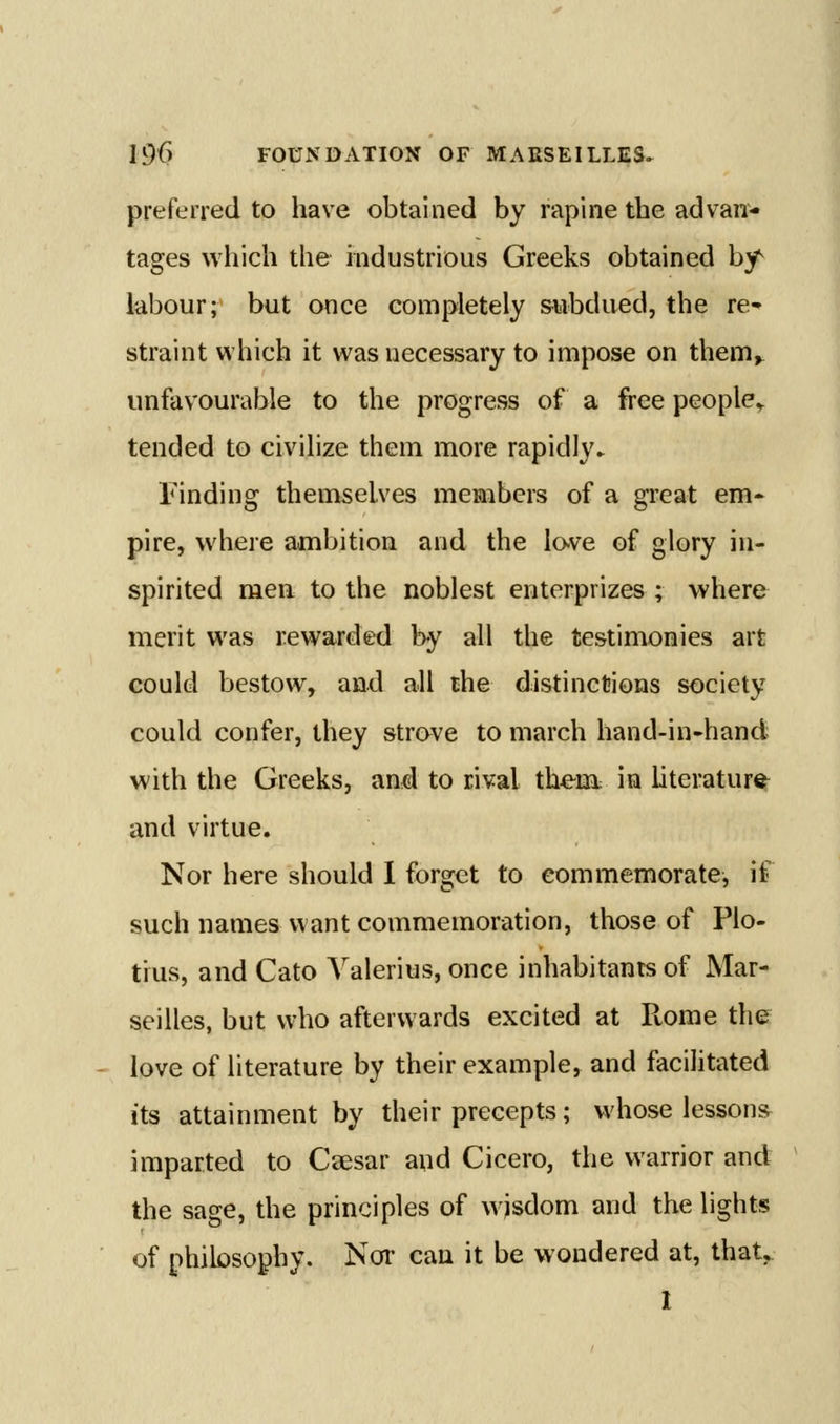 preferred to have obtained by rapine the advan- tages which the industrious Greeks obtained by^ labour; but once completely subdued, the re- straint which it was necessary to impose on them, unfavourable to the progress of a fi'ee people^ tended to civilize them more rapidly^ Finding themselves members of a great em* pire, where ambition and the lo-ve of glory in- spirited men to the noblest enterprizes ; where merit was rewarded by all the testimonies art could bestow, and all the distinctions society could confer, they strove to march hand-in-hand with the Greeks, and to rival them: in literature and virtue. Nor here should I forget to commemorate, if such namesvvant commemoration, those of Plo- tius, and Cato Valerius, once inhabitants of Mar- seilles, but who afterwards excited at Rome the love of literature by their example, and facilitated its attainment by their precepts; whose lesson* imparted to Csesar and Cicero, the warrior and the sage, the principles of wjsdom and the lights of philosophy. Nor can it be wondered at, that, I