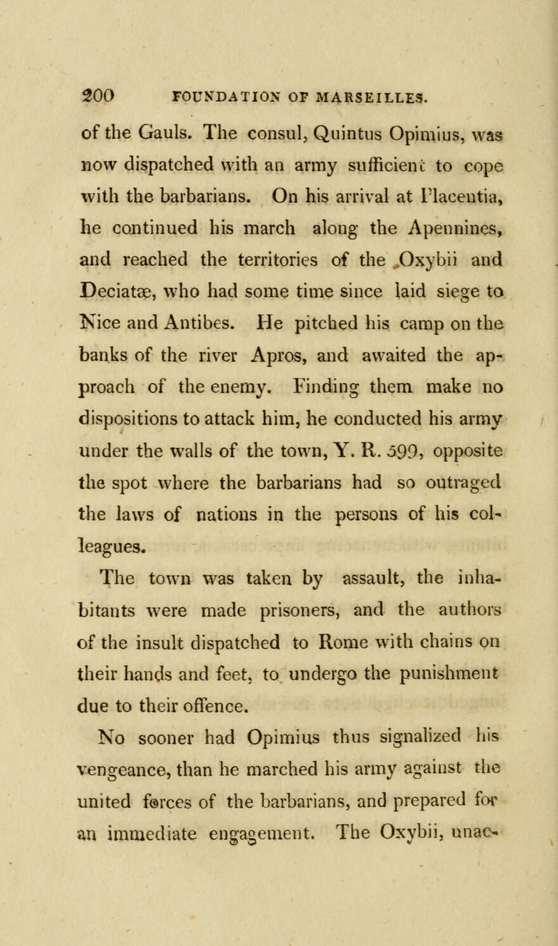 of the Gauls. The consul, Quintus Opimius, was now dispatched with an army sufficient to cope with the barbarians. On his arrival at Fiacentia, he continued his march along the Apennines, and reached the territories of the .^Oxybii and Deciatae, who had some time since laid siege to Nice and Antibes. He pitched his camp on the banks of the river Apros, and awaited the ap- proach of the enemy. Finding them make no dispositions to attack him, he conducted his army under the walls of the town, Y. R. o99, opposite the spot where the barbarians had so outraged the laws of nations in the persons of his col- leagues. The town was taken by assault, the inha- bitants were made prisoners, and the authors of the insult dispatched to Rome with chains on their hands and feet, to undergo the punishment due to their offence. No sooner had Opimius thus signalized his vengeance, than he marched his army against the united forces of the barbarians, and prepared fot an immediate engagement. The Oxybii, unac-