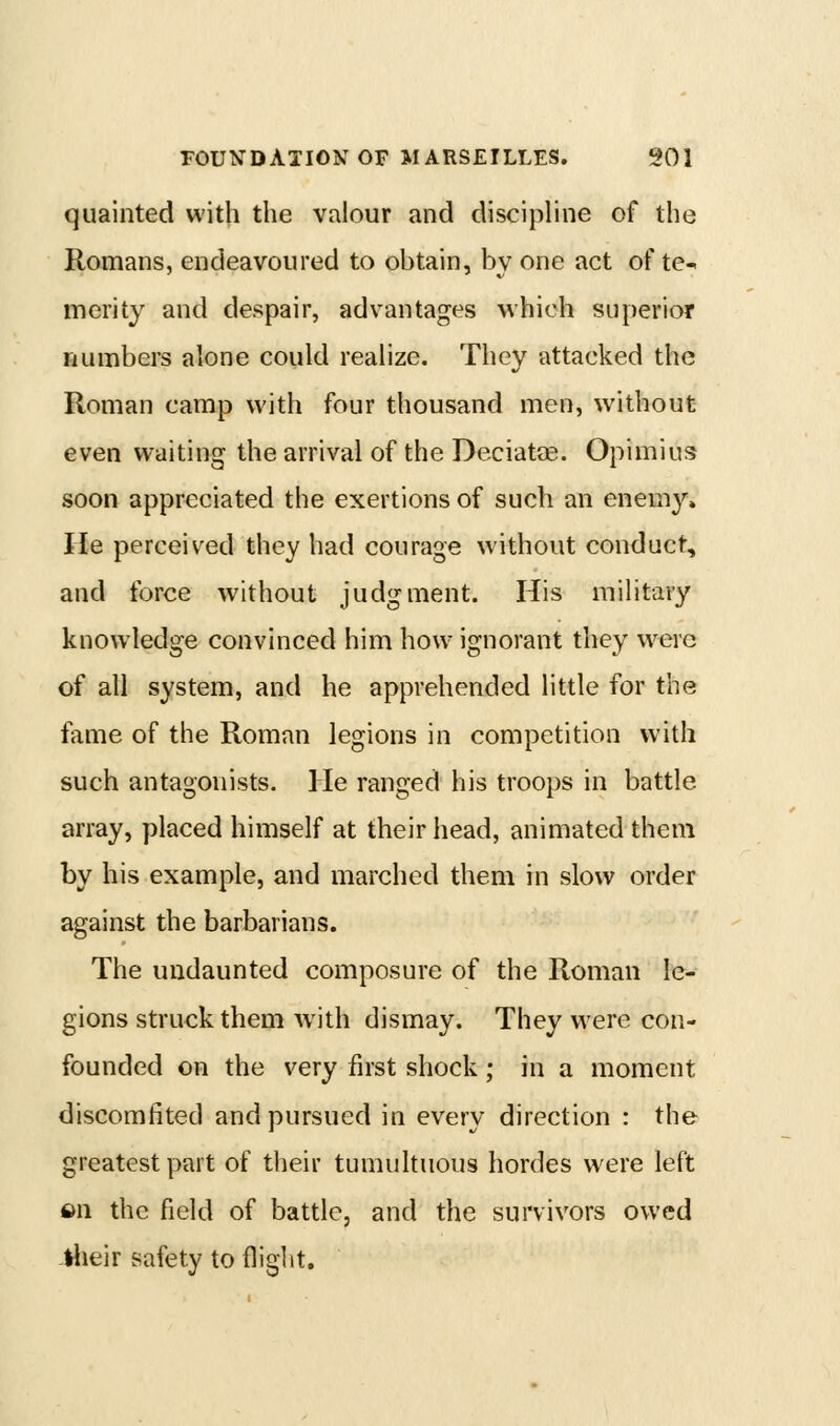 quainted with the valour and discipline of the Romans, endeavoured to obtain, by one act of te- merity and despair, advantages which superior numbei's alone could realize. They attacked the Roman camp with four thousand men, without even waiting the arrival of the Deciatae. Opimius soon appreciated the exertions of such an enemy. He perceived they had courage without conduct, and force without judgment. His military knowledge convinced him how ignorant they were of all system, and he apprehended little for the fame of the Roman legions in competition with such antagonists. He ranged his troops in battle array, placed himself at their head, animated them by his example, and marched them in slow order against the barbarians. The undaunted composure of the Roman le- gions struck them with dismay. They were con- founded on the very first shock; in a moment discomfited and pursued in every direction : the greatest part of their tumultuous hordes were left fin the field of battle, and the suiTivors owed -llieir safety to flight.