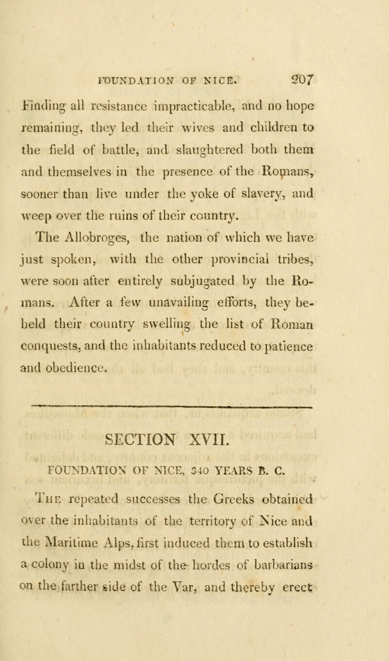 FOUNDATION OF NICE. 20/ l^incling all resistance impracticable, and no hope remaining, the}'^ led their wives and children to the field of battle, and slaughtered both them and themselves in the presence of the Ro^ians, sooner than live under the yoke of slavery, and weep over the ruins of their country. The Allobroges, the nation of which we have just spoken, with the other provincial tribes, were soon after entirely subjugated by the Ro- mans. After a few unavailing efforts, they be- held their country swelling the list of Roman conquests, and the inhabitants reduced to patience and obedience. SECTION XVII. FOUNDATION OF NICE, 340 YEARS B. C. The repeated successes the Greeks obtained over the inhabitants of the territory of ISiice and the Maritime Alps, first induced them to establish a colony in the midst of the hordes of barbarians on the farther side of the Yar, and thereby erect;