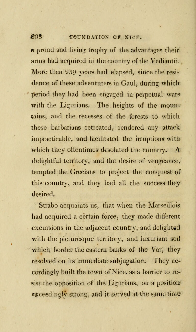 ^8 rftUNDATlOK OF NICE. A {jroud and living trophy of the advantages their arms had acquired in the country of the Vediantii., jNIore than 259 years had elapsed, since the resi- dence of these adventurers in Gaul, during which period they had been engaged in perpetual wars with the Ligurians. The heights of the moun- tains, and the recesses of the forests to which these barbarians retreated, rendered any attack impracticable, and facilitated the irruptions with which they oftentimes desolated the country. A delightful territory, and the desire of vengeance, tempted the Grecians to project the conquest of this country, and they had all the success they desired. Strabo acquaints us, that when the Marseillois had acquired a certain force, they made different excursions in the adjacent country, and delightid with the picturesque territory, and luxuriant soil which border the eastern banks of the Var, they resolved on its immediate subjugation. They ac- cordingly built the town of Nice, as a barrier to re- sist the opposition of the Ligurians, on a position exceedingly strong, and it served at the same time