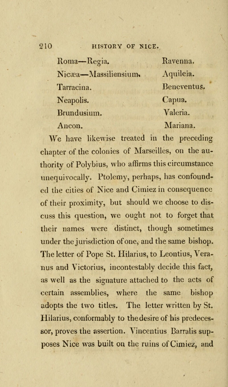 Roma—Regia, Ravenna. Nicaea—Massiliensium, Aquileia. Tarracina. Beneventus. Neapolis. Capua. Brundusium. Valeria. Ancon. Mariana. We have likewise treated in the preceding chapter of the colonies of Marseilles, on the au- thority of Polybius, who affirms this circumstance unequivocally. Ptolemy, perhaps, has confound- ed the cities of Nice and Cimiez in consequence of their proximity, but should we choose to dis- cuss this question, we ought not to forget that their names were distinct, though sometimes under the jurisdiction of one, and the same bishop. The letter of Pope St. Hilarius, to Leontius, Vera- nus and Victorius, incontestably decide this fact, as well as the signature attached to the acts of certain assemblies, where the same bishop adopts the two titles. The letter written by St. Hilarius, conformably to the desire of his predeces- sor, proves the assertion. Yincentius Barralis sup- poses Nice was built on the ruins of Cimiez, and