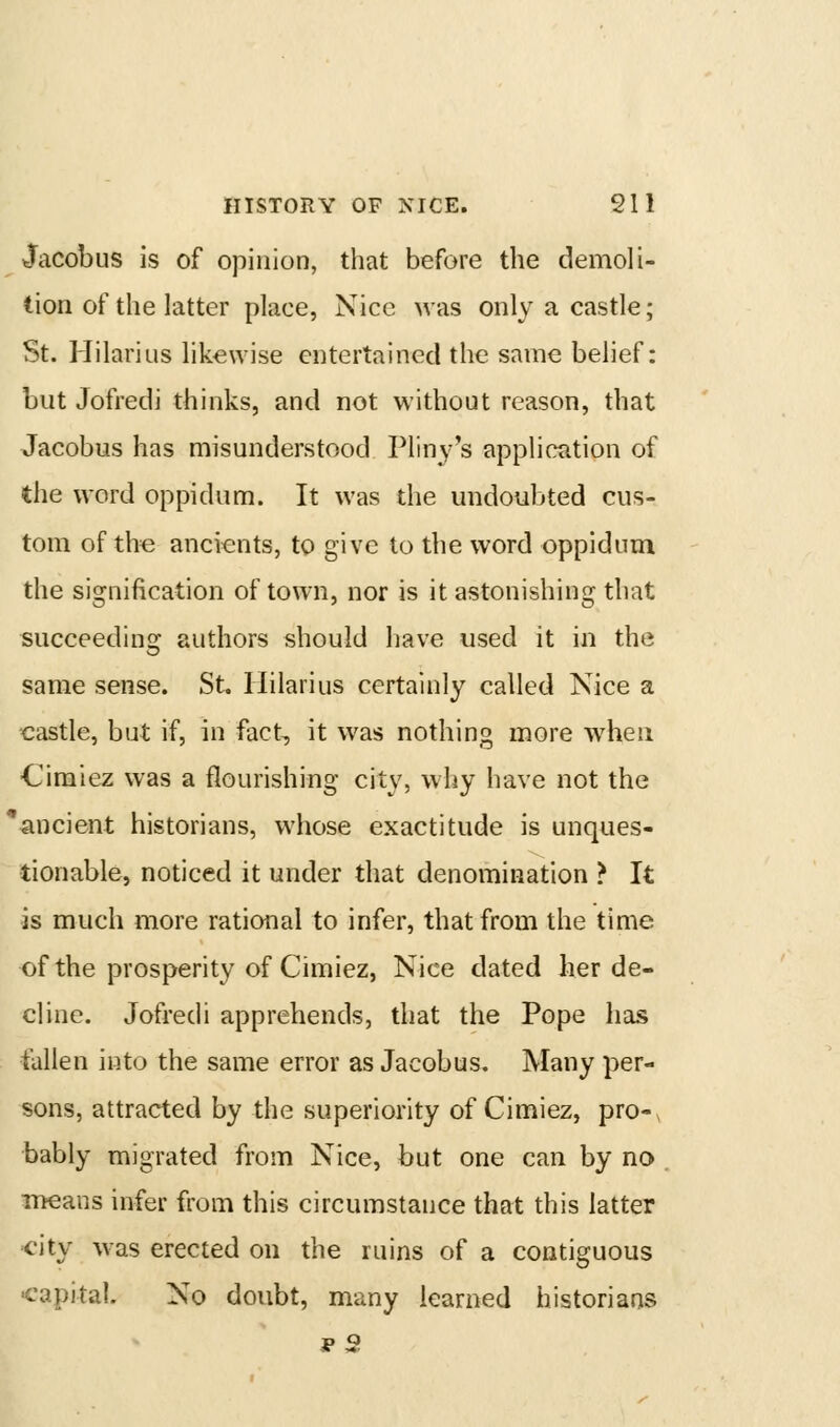 Jacobus is of opinion, that before the demoli- tion of the latter place, Nice was only a castle; St. Hilarius likewise entertained the same belief: but Jofredj thinks, and not without reason, that Jacobus has misunderstood Pliny's application of the word oppidum. It was the undoubted cus- tom of the ancients, to give to the word oppidum the signification of town, nor is it astonishing that succeedins: authors should have used it in the same sense. St. Hilarius certainly called Nice a castle, but if, in fact, it was nothing more when ■Cimiez was a flourishing city, why have not the ancient historians, whose exactitude is unques- tionable, noticed it under that denomination > It is much more rational to infer, that from the time of the prosperity of Cimiez, Nice dated her de- cline. Jofredi apprehends, that the Pope has tallen into the same error as Jacobus. Many per- sons, attracted by the superiority of Cimiez, pro-, bably migrated from Nice, but one can by no . means infer from this circumstance that this latter city was erected on the ruins of a contiguous ■capital. No doubt, many learned historians p2