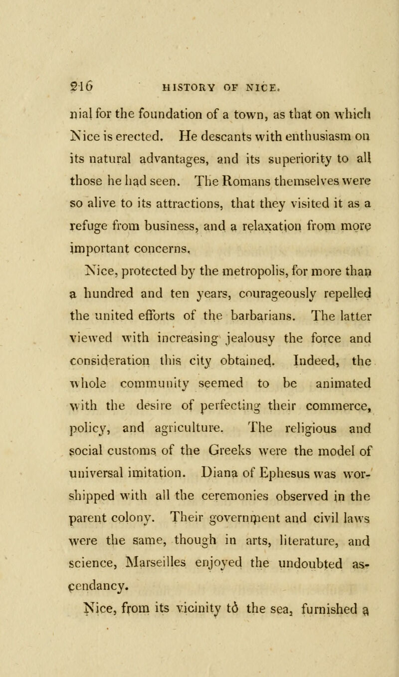 jiial for the foundation of a town, as that on whicli iS ice is erected. He descants with enthusiasm on its natural advantages, and its superiority to all those he had seen. The Romans themselves were so alive to its attractions, that they visited it as a refuge from business, and a relaxation from more important concerns, Nice, protected by the metropolis, for more than a hundred and ten years, courageously repelled the united efforts of the barbarians. The latter viewed with increasing jealousy the force and consideration this city obtained. Indeed, the whole community seemed to be animated with the desire of perfecting their commerce, policy, and agriculture. The religious and social customs, of the Greeks were the model of Viniversal imitation. Diana of Ephesus was wor- shipped with all the ceremonies observed in the parent colony. Their governipent and civil laws were the same, though in arts, literature, and science, Marseilles enjoyed the undoubted as- cendancy. Nice, from its vicinity td the sea, furnished ^