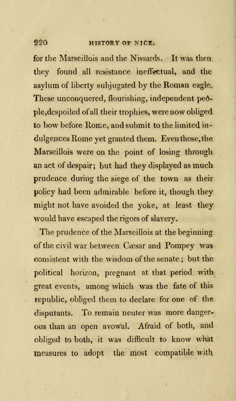 for the Marseillois and the Nissards. It was then they found all resistance ineffectual, and the asylum of liberty subjugated by the Roman eagle. These unconquered, flourishing, independent ped- ple,despoiled of all their trophies, were now obliged to bow before Rome, and submit to the limited in- dulgences Rome yet granted them. Even those, the Marseillois were on the point of losing through an act of despair; but had they displayed as much prudence during the siege of the town as their policy had been admirable before it, though they might not have avoided the yoke, at least they would have escaped the rigors of slavery. The prudence of the Marseillois at the beginning of the civil war between CiEsar and Pompey was consistent with the wisdom of the senate; but the political horizon, pregnant at that period with great events, among which was the fate of this republic, obliged them to declare for one of the disputants. To remain neuter was more danger- ous than an open avowal. Afraid of both, and obliged to both, it was difficult to know what measures to adopt the most compatible with