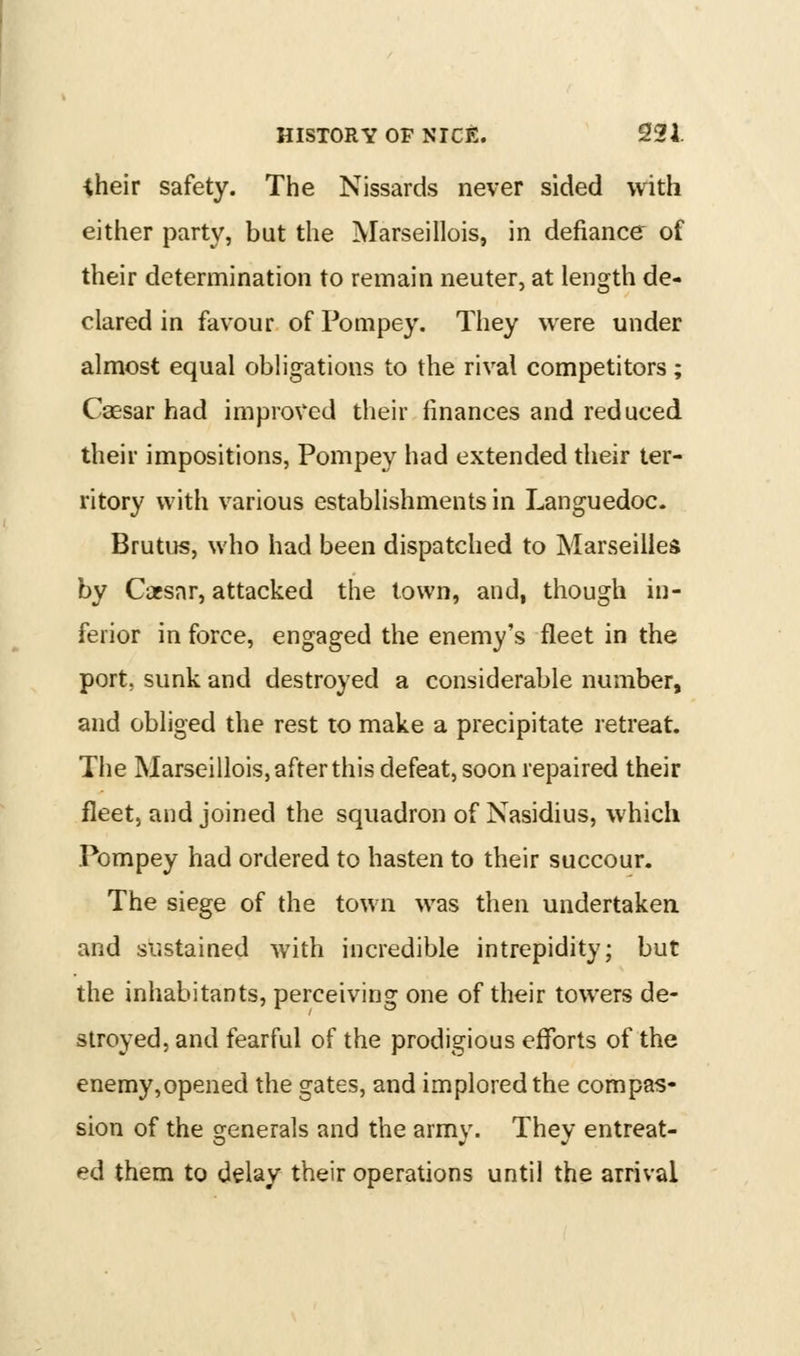 iheir safety. The Nissards never sided with either party, but the Marseillois, in defiance of their determination to remain neuter, at length de- clared in favour of Pompey. They were under almost equal obligations to the rival competitors; Caesar had improved their finances and reduced their impositions, Pompey had extended their ter- ritory with various establishments in Languedoc. Brutus, who had been dispatched to Marseilles by Cacsnr, attacked the town, and, though in- ferior in force, engaged the enemy's fleet in the port, sunk and destroyed a considerable number, and obliged the rest to make a precipitate retreat. The Marseillois, after this defeat, soon repaired their fleet, and joined the squadron of Nasidius, which Pompey had ordered to hasten to their succour. The siege of the town was then undertaken and sustained with incredible intrepidity; but the inhabitants, perceiving one of their towers de- stroyed, and fearful of the prodigious efforts of the enemy,opened the gates, and implored the compas- sion of the generals and the army. They entreat- ed them to delay their operations until the arrival