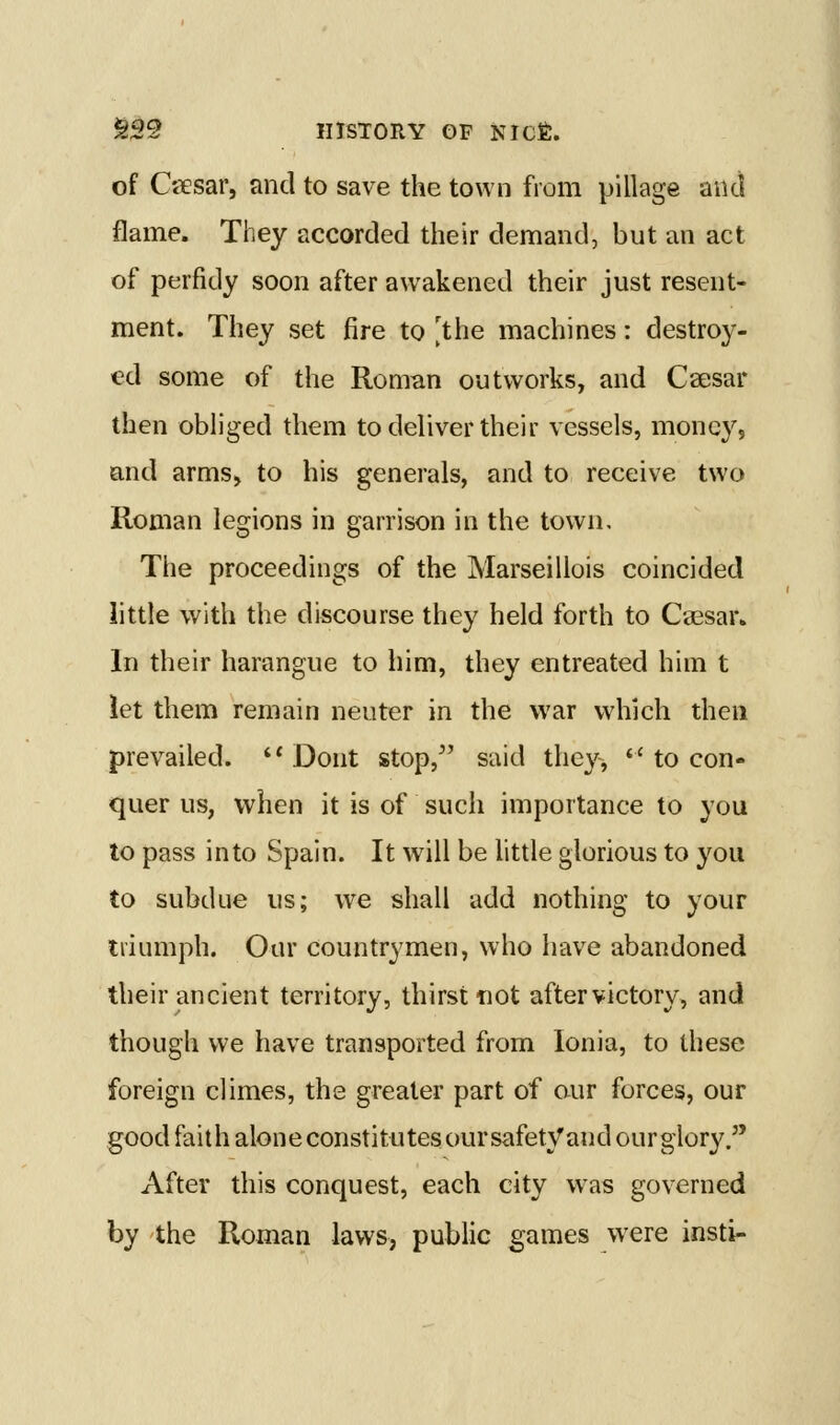 of Ctiesar, and to save the town from pillage and flame. They accorded their demand, but an act of perfidy soon after awakened their just resent- ment. They set fire to 'the machines: destroy- ed some of the Rom^n outworks, and Caesar then obliged them to deliver their vessels, money, and arms, to his generals, and to receive two Roman legions in garrison in the town. The proceedings of the Marseillois coincided little with the discourse they held forth to Caesar* In their harangue to him, they entreated him t let them remain neuter in the war which then prevailed. *' Dont stop, said they, *' to con- quer us, when it is of such importance to you to pass into Spain. It will be httle glorious to you to subdue us; we shall add nothing to your triumph. Our countrymen, who have abandoned their ancient territory, thirst not aftervictory, and though we have transported from Ionia, to these foreign climes, the greater part of aur forces, our good faith alone constitutes our safety and ourglory/' After this conquest, each city was governed by the Roman laws, public games were insti-