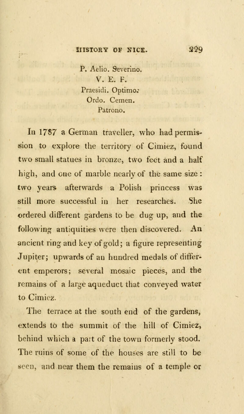 P. Aelio. Severino. V. E. F. PraesicU. Optimo,' Ordo. Cemen. Patrono. In 1787 a German traveller, who had permis- sion to explore the territory of Cimiez, found two small statues in bronze, two feet and a half high, and one of marble nearly of the same size : two years afterwards a Polish princess was still more successful in her researches. She ordered different gardens to be dug up, and the folJowinc^ antiquities were then discovered. An ancient ring and key of gold; a figure representing Jupiter; upwards of an hundred medals of differ- ent emperors; several mosaic pieces, and the remains of a large aqueduct that conveyed water to Cimiez. The terrace at the south end of the gardens, extends to the summit of the hill of Cimiez, behind which a part of the town formerly stood. The ruins of some of the houses are still to be seen, and near them the remains of a temple or