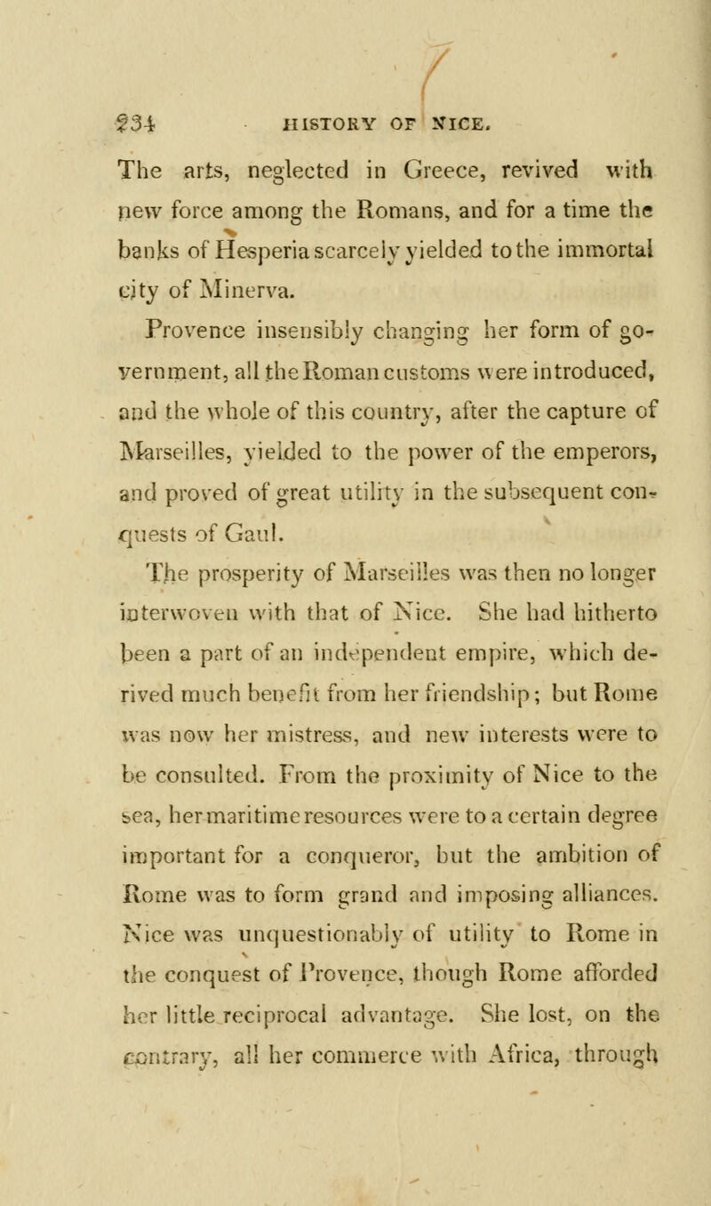 / f34 HISTORY OF KICE. The arts, neglected in Greece, revived with new force among the Romans, and for a time the banks of Hesperia scarcely yielded to the immortal cjty of Minerva. Provence insensibly changing her form of go- vernment, all the Roman customs were introduced, and the whole of this country, after the capture of INIarseilles, yielded to the power of the emperors, and proved of great utility in the subsequent cour quests of Gaul. T.he prosperity of Marseilles was then no longer interwoven with that of Nice. She had hitherto been a part of an independent empire, which de- rived much benefit from her friendship; but Rome was now her mistress, and new interests were to be consulted. From the proximity of Nice to the bca, her maritime resources w'ere to a certain degree important for a conqueror, but the ambition of Rome was to form grand and imposing alliances. Nice was unquestionably of utility to Rome in the conquest of IVoverice, though Rome afforded her little reciprocal advantage. She lost, on the contrary, all her commerce with Africa, through