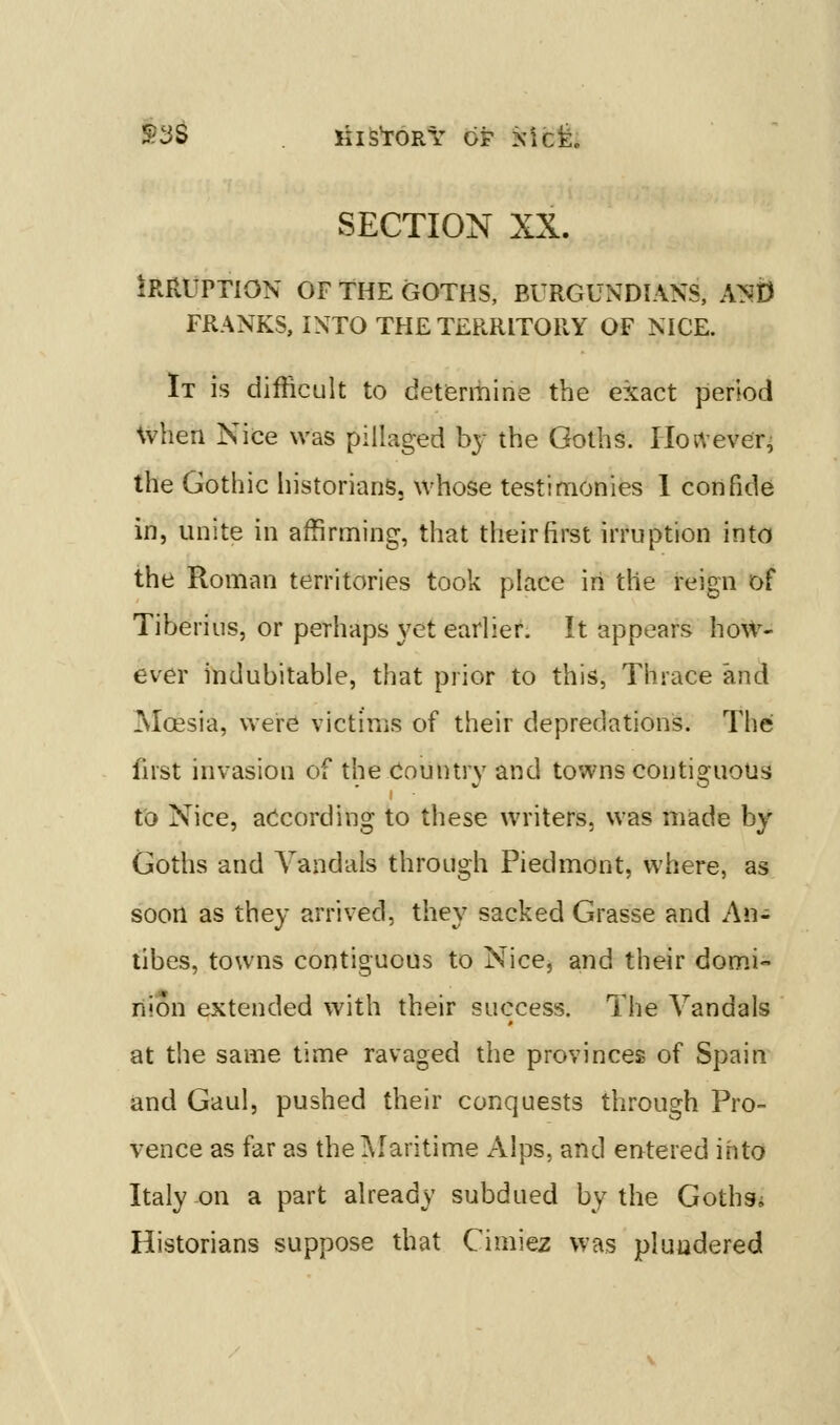 S3S KiS'roRY OF xicfe. SECTION XX. Irruption of the goths, burgundians, Ayn FRANKS, INTO THE TERRITORY OF NICE. It is difficult to detfermine the exact period when Nice was pillaged by the Goths. Hortever^ the Gothic historians, whose testimonies 1 confide in, unite in affirming, that their first irruption into the Roman territories took place in the reign of Tiberius, or perhaps yet earlier. It appears how- ever indubitable, that prior to this, Thrace and Moesia, were victims of their depredations. The fust invasion of the Country and towns contisfuous I - to Nice, according to these writers, was made by Goths and Vandals through Piedmont, where, as soon as they arrived, they sacked Grasse and An- tibes, towns contiguous to Nice, and their domi- nion extended with their success. The Vandals at the same time ravaged the provinces of Spain and Gaul, pushed their conquests through Pro- vence as far as thelMaritime Alps, and entered into Italy on a part already subdued by the Gothsi Historians suppose that Cimiez was pluudered