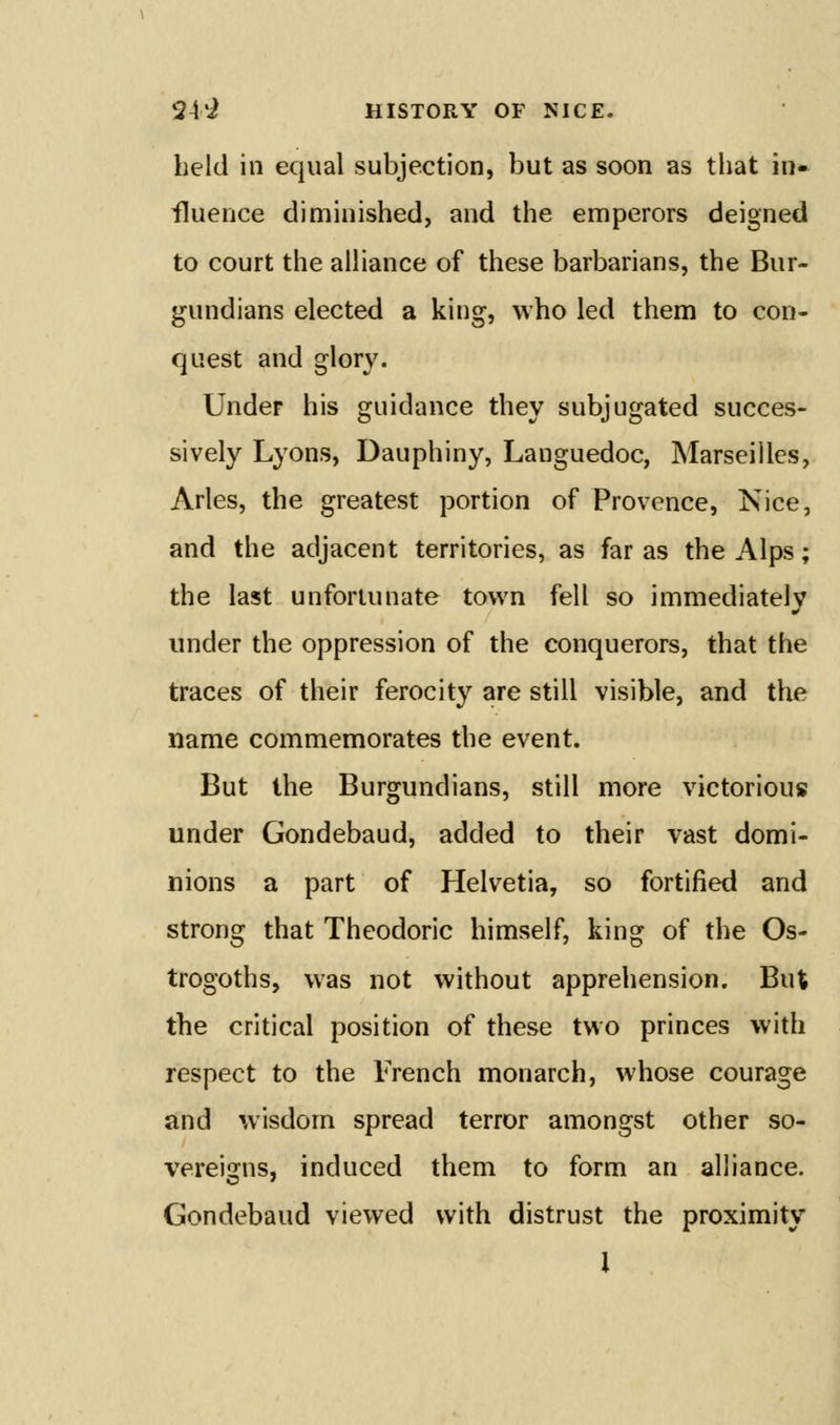 held in equal subjection, but as soon as that in* fluence diminished, and the emperors deigned to court the aihance of these barbarians, the Bur- gundians elected a king, who led them to con- quest and glory. Under his guidance they subjugated succes- sively Lyons, Dauphiny, Lauguedoc, Marseilles, Aries, the greatest portion of Provence, Nice, and the adjacent territories, as far as the Alps; the last unfortunate town fell so immediately under the oppression of the conquerors, that the traces of their ferocity are still visible, and the name commemorates the event. But the Burgundians, still more victorious under Gondebaud, added to their vast domi- nions a part of Helvetia, so fortified and strong that Theodoric himself, king of the Os- trogoths, was not without apprehension. But the critical position of these two princes with respect to the French monarch, whose courage and wisdom spread terror amongst other so- vereigns, induced them to form an alliance. Gondebaud viewed with distrust the proximity I