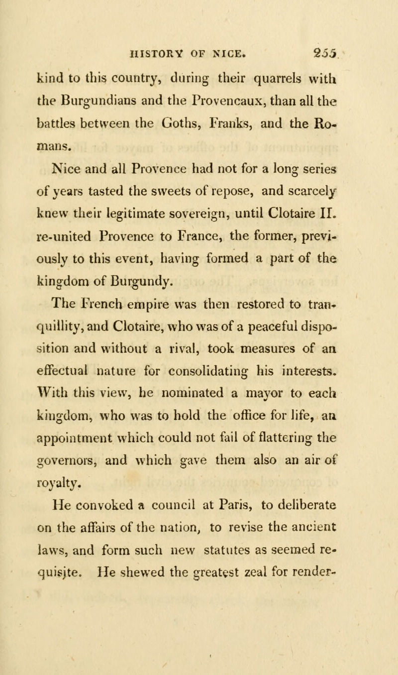 kind to this country, during their quarrels with the Burgundians and the Provencaux, than all the battles between the Goths, Franks, and the Ro- mans. Nice and all Provence had not for a long series of years tasted the sweets of repose, and scarcely knew their legitimate sovereign, until Clotaire 11. re-united Provence to France, the former, previ- ously to this event, having formed a part of the kingdom of Burgundy. The French empire was then restored to tran- quillity, and Clotaire, who was of a peaceful dispo- sition and without a rival, took measures of an effectual nature for consolidating his interests. With this view, he nominated a mayor to each kingdom, who was to hold the office for life, an appointment which could not fail of flattering the governors, and which gave them also an air of royalty. He convoked a council at Paris, to deliberate on the affairs of the nation, to revise the ancient laws, and form such new statutes as seemed re- quisite. He shewed the greatest zeal for render-