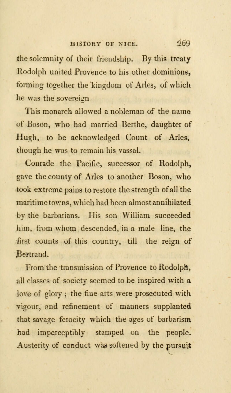 the solemnity of their friendship. By this treaty Rodolph united Provence to his other dominions, forming together the kingdom of Aries, of which he was the sovereign. This monarch allowed a nobleman of the name of Boson, w^ho had married Berthe, daughter of Hugh, to be acknowledged Count of Aries, though he was to remain his vassal. Conrade the Pacific, successor of Rodolph, gave the county of Aries to another Boson, who took extreme pains to restore the strength of all the maritime tov.'ns, which had been almost annihilated by the barbarians. His son William succeeded liim, from whom descended, in a male line, the first counts of this country, till the reign of JBeFtrand. From the transmission of Provence to Rodolph, all classes of society seemed to be inspired with a love of glory ; the fine arts were prosecuted with vigour, and refinement of manners supplanted that savage ferocity which the ages of barbarism had imperceptibly stamped on the people. Austerity of conduct was softened by the pursuit