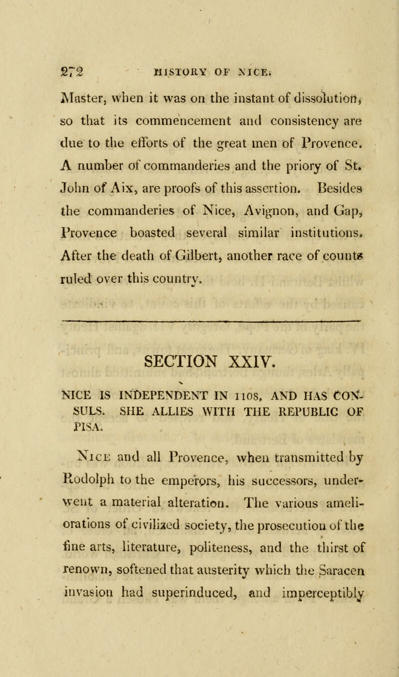 Master, when it was on the instant of dissolAJtiort, so that its commencement and consistency are due to the efforts of the great men of Provence* A number of commanderies and the priory of St. John of Aix, are proofs of this assertion. Besides the commanderies of Nice^ Avignon, and Gap, Provence boasted several similar institutions* After the death of Gilbert, another race of counts ruled over this countrv. SECTION xxiy. NICE IS INDEPENDENT IN 1108, AND HAS CON- SULS. SHE ALLIES WITH THE REPUBLIC OF PISA, Nice and all Provence, when transmitted by Rodolph to the emperors, his successors, under- went a material alteration. The various ameli- orations of civilized society, the prosecution of the fine arts, literature, politeness, and the thirst of renown, softened that austerity which tlie Saracen invasion had superinduced, and imperceptibly