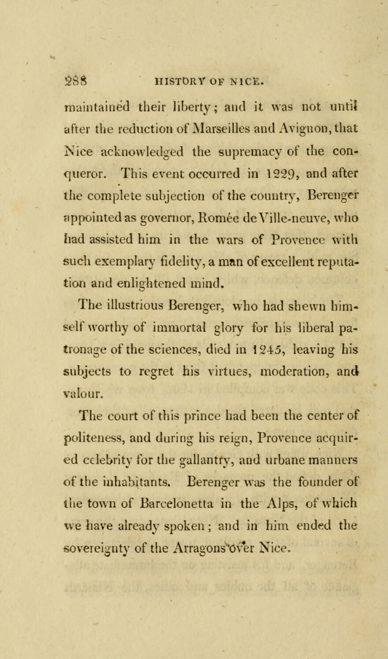 maintained their liberty; and it was not until after the reduction of ^larseilles and Avignon, that Nice acknowledged the supremacy of the con- queror. This event occurred in 1229} and after the complete subjection of the country, Berenger appointed as governor, Romee deVille-neuve, who had assisted him in the wars of Provence with such exemplary fidelity, a man of excellent reputa- tion and enlightened mind. The illustrious Berenger, who had shewn him- self worthy of immortal glory for his liberal pa- tronage of the sciences, died in 1245, leaving his subjects to regret his virtues, moderation, and valour. The court of this prince had been the center of politeness, and during his reign, Provence acquir- ed celebrity for the gallantry, and urbane manners of the inhabitants. Berenofer was the founder of the town of Barcelonetta in the Alps, of which we have already spoken; and in him ended the soverei^ntv of the Arra&ons^Over Nice.