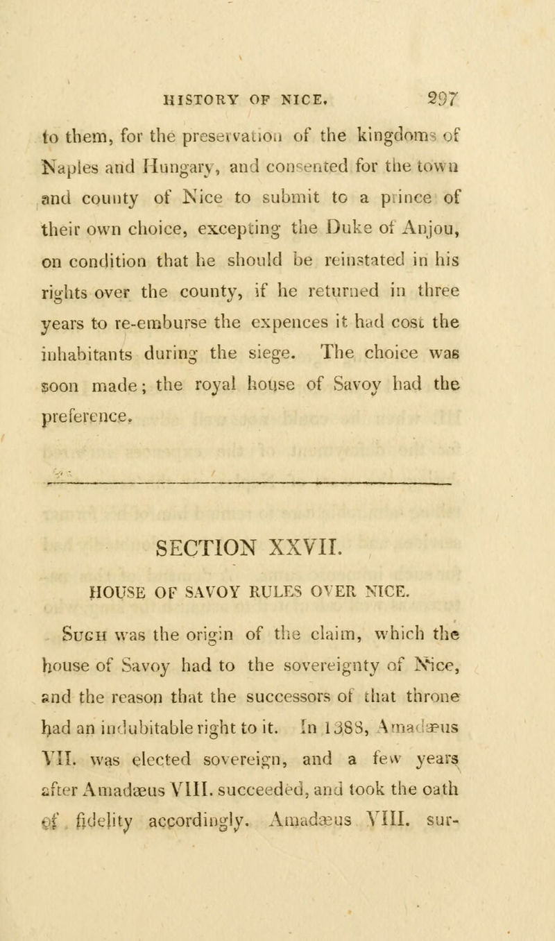 to them, for the presevvatioii of the kingdoms of Naples and Hungary, and con'^ented for the town and county of Nice to submit to a prince of their own choice, excepting the Duke of Anjou, on condition that he should be reinstated in his rights over the county, if he returned in three years to re-emburse the expences it had cost the inhabitants during the siege. The choice was soon made; the royal house of Savoy had the preference. SECTION XXVII. ]HOUSE OF SAVOY RULES OVER NICE. Such was the oris^in of the claim, which the house of Savoy had to the sovereignty of jS^ice, and the reason that the successors of that throne l>ad an indubitable right to it. In 138S, AmafJaeus VII. was elected sovereign, and a few years after Amadaeus VHI. succeeded, and took the oath C)f. fidelity accordingly. Amadaeus YIII. sur-