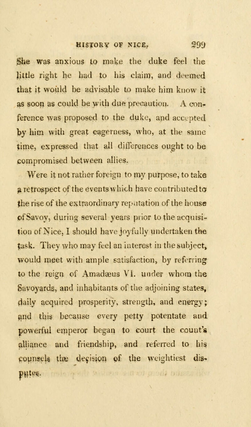 $he was anxious to make the duke feel the little right he had to his claim, and deemed that it woiild be advisable to make him know it as soon as could be with due precaution. A con- ference was proposed to the duke, and accepted by him with great eagerness, who, at the same time, expressed that all differences ought to be compromised between allies. Were it not rather foreign to my purpose, to take ^ retrospect of the events which have contributed ta the rise of the extraordinary reputation of the house pf Savoy, during several years prior to the acquisi- tion of Nice, I should have joyfully undertaken the |;ask. They who may feel an interest in the subject, would meet with ample satisfaction, by referring to the reign of Amadaeus VI. under whom the Savoyards, and inhabitants of the adjoining states, flaily acquired prosperity, strength, and energy; ^nd this because every petty potentate and powerful eipperor began to court the count's alliance and friendship, and referred to his CQVjns^U th^e decision of the weightiest dis- pVites.