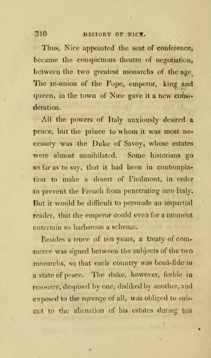 Thus, Nice appointed the seat of conference, became the conspicuous theatre of negotiation, between the two greatest monarchs of the age^ The re-union of the Pope, emperor, king and queen, in the town of Nice gave it a new consi^ deration. All the powers of Italy anxiously desired a peace, but the prince to whom it was most ne- cessary was the Duke of Savoy, whose estates were almost annihilated. Some historians go so far as to say, that it had been in contempia-^ tion to make a desert of Piedmont, in order to prevent the French from penetrating into Italy. But it would be difficult to persuade an impartial reader, that the emperor could even for a moment entertain so barbarous a scheme. Besides a truce of ten years, a treaty of com- merce was signed between the subjects of the two monarchs, so, that each country was bona-fide in a state of peace. Tlie duke, however, feeble io resource, despised by one, disliked by another, and exposed to the revenge of all, was obliged to sub- mit to the alienation of his estates during ten