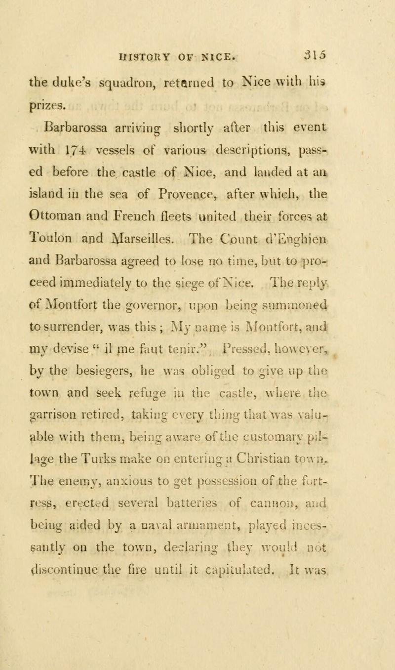 the duke's squadron, retarned to Nice wilh his prizes. Barbarossa arriving shortly after this event with 17-i vessels of various descriptions, pass- ed before the castle of Nice, and landed at an island in the sea of Provence, after which, the Ottoman and French fleets united their forces at Toulon and Marseilles. The Count d'Enghien and Barbarossa agreed to lose no time, but to pro- ceed immediately to the siege of Nice. The reply, of Montfort the gov^ernor, upon l^eing summoned to surrender, was this ; My name is IMontfort, and my devise  il me faut tenir.^' Pressed, however, by the besiegers, he was obliged to give up the town and seek refuse in the castle, where tlie a;arrison retired, taking every thing that was valu- able with them, being aware of the customary pil- lage the Turks make on entering- a Christian to;^ n. The enemy, anxious to get possession of the R.rt- ress, erected several batteries of cannon, and being aided by a naval armament, played inces- santly on the town, declaring they v/ould not discontinue the fire until it capitulated. It was