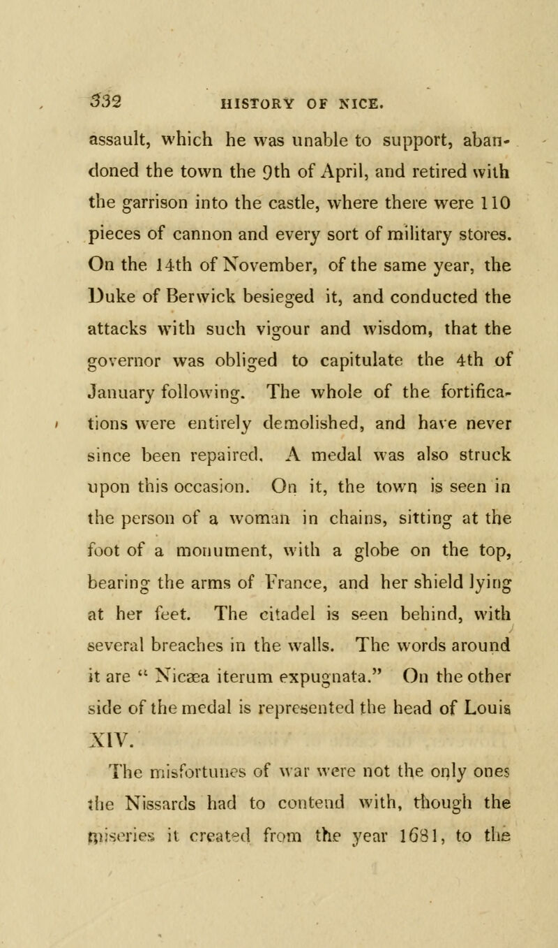 assault, which he was unable to support, aban- doned the town the 9th of April, and retired with the garrison into the castle, where there were 110 pieces of cannon and every sort of military stores. On the 14th of November, of the same year, the Duke of Berwick besieged it, and conducted the attacks with such vigour and wisdom, that the governor was obliged to capitulate the 4th of January following. The whole of the fortifica- tions were entirely demolished, and have never since been repaired, A medal was also struck upon this occasion. On it, the town is seen in the person of a woman in chains, sitting at the foot of a monument, with a globe on the top, bearing the arms of France, and her shield lying at her feet. The citadel is seen behind, with several breaches in the walls. The words around it are  Nicaea iterum expugnata. On the other side of the medal is reprei>ented the head of Louis XIV. The misfi^rtunes of war were not the only ones die Nissards had to contend with, tliough the Riiseries it created from the year iGSl, to the