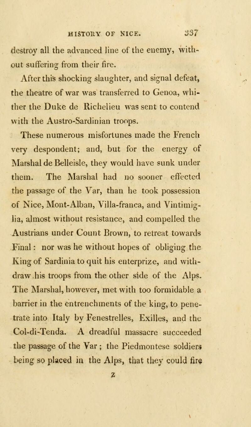 destroy all the advanced line of the enemy, with- out sufferinsj from their fire. After tJiis shocking slaughter, and signal defeat, the theatre of war was transferred to Genoa, whi- ther the Duke de Richelieu was sent to contend with the Austro-Sardinian troops. These numerous misfortunes made the French very despondent; and, but for the energy of Marshal de Belleisle, they would have sunk under them. The Marshal had no sooner effected the passage of the Var, than he took possession of Nice, Mont-Alban, Villa-franca, and Vintimig- iia, almost without resistance, and compelled the Austrians under Count Brown, to retreat towards Final: nor was he without hopes of obliging the King of Sardinia to quit his enterprize, and with- draw.his troops from the other side of the Alps. The Marshal, however, met with too formidable a barrier in the entrenchments of the king, to pene- trate into Italy by Fenestrelles, Exilles, and the Col-di-Tenda. A dreadful massacre succeeded the passage of the Var; the Piedmontese soldiers being so placed in the Alps, that they could fir$