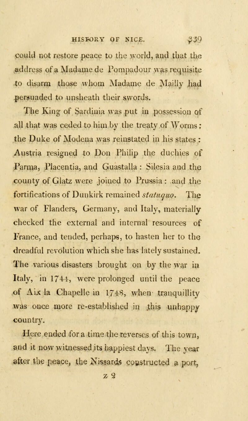 could not restore peace to the >vorld, and that the ^address of a Madame de Pompadour was requisite to disarm those whom ^Madame de jNIaiiiy had persuaded to unsheath their swords. The King of Sardinia was put in possession of all that was ceded to him by the treaty of Worms; the Duke of jModena was reinstated in his states : Austria resigned to Don Philip the duchies of Parma, Placentia, and Guastalla : Silesia and the county of Glatz were joined to Prussia: and the fortifications of Dunkirk remained statuquo. The war of Flanders, Germany, and Italy, materially- checked the external and internal resources of France, and tended, perhaps, to hasten her to tho dreadful revolution which she has lately sustained. The various disasters brought on by the war in Italy, in 174-1-, were prolonged until the peace of Aix la Chapelle in 1748, when tranquillity was once more re-established in ;this unhappy country. Here ended for a time the reverses of this town, and it now witnessed its happiest days. The year after the peace, the Nissards coastructed a port, z2