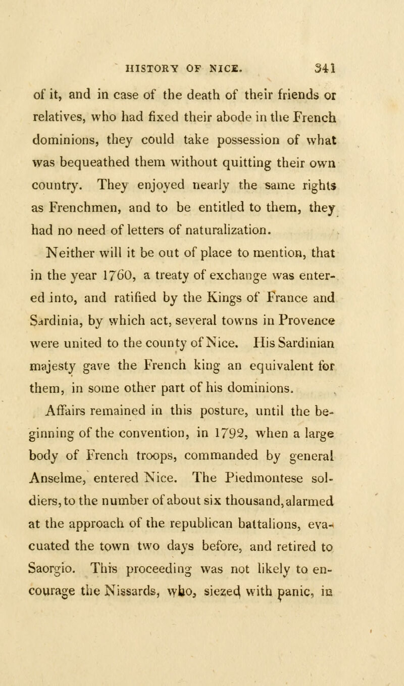 of it, and in case of the death of their friends or relatives, who had fixed their abode in the French dominions, they could take possession of what was bequeathed them without quitting their own country. They enjoyed nearly the same rights as Frenchmen, and to be entitled to them, they had no need of letters of naturalization. Neither will it be out of place to mention, that in the year I76O, a treaty of exchange was enter- ed into, and ratified by the Kings of France and Sardinia, by which act, sev^eral towns in Provence were united to the county of Nice. Plis Sardinian majesty gave the French king an equivalent for them, in some other part of his dominions. Affairs remained in this posture, until the be- ginning of the convention, in 1792, when a large body of French troops, commanded by general Anselme, entered Nice. The Piedmontese sol- diers, to the number of about six thousand, alarmed at the approach of the republican battalions, eva- cuated the town two days before, and retired to Saorgio. This proceeding was not likely to en- courage the Nissards, wbo, sieze^ with panic, iu