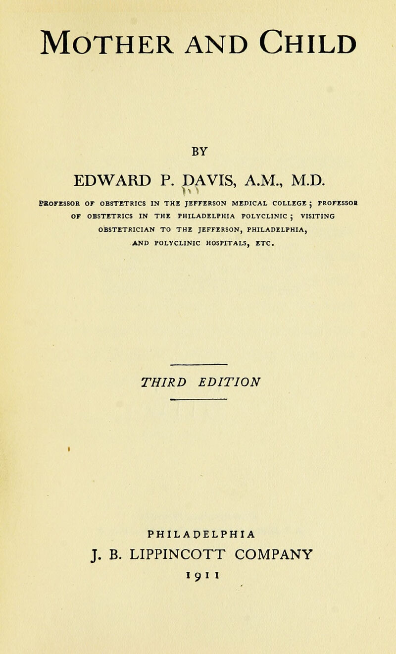 Mother and Child by EDWARD P. DAVIS, A.M., M.D. v ■ ffaOFESSOR OF OBSTETRICS IN THE JEFFERSON MEDICAL COLLEGE j PROFESSOR OF OBSTETRICS IN THE PHILADELPHIA POLYCLINIC J VISITING OBSTETRICIAN TO THE JEFFERSON, PHILADELPHIA, AND POLYCLINIC HOSPITALS, ETC. THIRD EDITION PHILADELPHIA J. B. LIPPINCOTT COMPANY