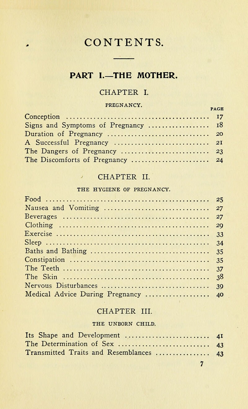 CONTENTS. PART I.—THE MOTHER. CHAPTER I. PREGNANCY. PAGE Conception 17 Signs and Symptoms of Pregnancy 18 Duration of Pregnancy 20 A Successful Pregnancy 21 The Dangers of Pregnancy 23 The Discomforts of Pregnancy 24 CHAPTER II. THE HYGIENE OF PREGNANCY. Food 25 Nausea and Vomiting 27 Beverages 27 Clothing 29 Exercise 33 Sleep 34 Baths and Bathing 35 Constipation 35 The Teeth 37 The Skin 38 Nervous Disturbances 39 Medical Advice During Pregnancy 40 CHAPTER III. THE UNBORN CHILD. Its Shape and Development 41 The Determination of Sex 43 Transmitted Traits and Resemblances 43