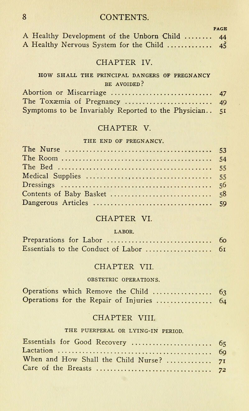 PAGE A Healthy Development of the Unborn Child 44 A Healthy Nervous System for the Child 4$ CHAPTER IV. HOW SHALL THE PRINCIPAL DANGERS OF PREGNANCY BE AVOIDED? Abortion or Miscarriage 47 The Toxaemia of Pregnancy 49 Symptoms to be Invariably Reported to the Physician.. 51 CHAPTER V. THE END OF PREGNANCY. The Nurse 53 The Room 54 The Bed 55 Medical Supplies 55 Dressings 56 Contents of Baby Basket 58 Dangerous Articles 59 CHAPTER VI. LABOR. Preparations for Labor 60 Essentials to the Conduct of Labor 61 CHAPTER VII. OBSTETRIC OPERATIONS. Operations which Remove the Child 63 Operations for the Repair of Injuries 64 CHAPTER VIII. THE PUERPERAL OR LYING-IN PERIOD. Essentials for Good Recovery 65 Lactation 6g When and How Shall the Child Nurse? 71 Care of the Breasts 72
