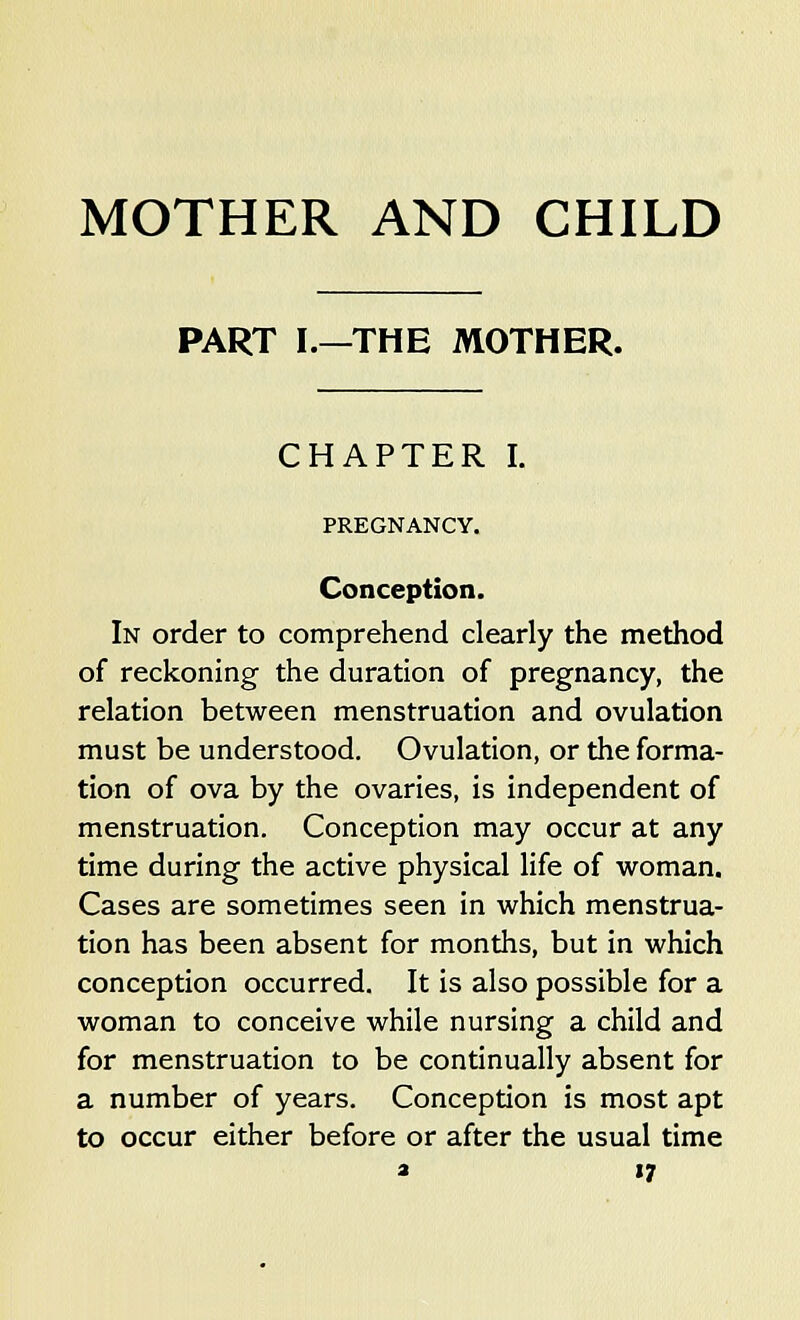 MOTHER AND CHILD PART I.—THE MOTHER. CHAPTER I. PREGNANCY. Conception. In order to comprehend clearly the method of reckoning the duration of pregnancy, the relation between menstruation and ovulation must be understood. Ovulation, or the forma- tion of ova by the ovaries, is independent of menstruation. Conception may occur at any time during the active physical life of woman. Cases are sometimes seen in which menstrua- tion has been absent for months, but in which conception occurred. It is also possible for a woman to conceive while nursing a child and for menstruation to be continually absent for a number of years. Conception is most apt to occur either before or after the usual time