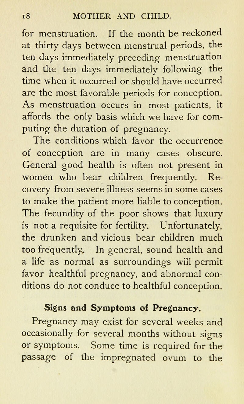 for menstruation. If the month be reckoned at thirty days between menstrual periods, the ten days immediately preceding menstruation and the ten days immediately following the time when it occurred or should have occurred are the most favorable periods for conception. As menstruation occurs in most patients, it affords the only basis which we have for com- puting the duration of pregnancy. The conditions which favor the occurrence of conception are in many cases obscure. General good health is often not present in women who bear children frequently. Re- covery from severe illness seems in some cases to make the patient more liable to conception. The fecundity of the poor shows that luxury is not a requisite for fertility. Unfortunately, the drunken and vicious bear children much too frequently. In general, sound health and a life as normal as surroundings will permit favor healthful pregnancy, and abnormal con- ditions do not conduce to healthful conception. Signs and Symptoms of Pregnancy. Pregnancy may exist for several weeks and occasionally for several months without signs or symptoms. Some time is required for the passage of the impregnated ovum to the