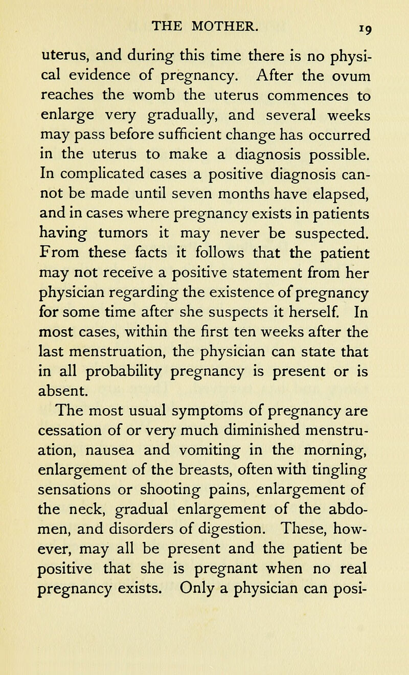 uterus, and during this time there is no physi- cal evidence of pregnancy. After the ovum reaches the womb the uterus commences to enlarge very gradually, and several weeks may pass before sufficient change has occurred in the uterus to make a diagnosis possible. In complicated cases a positive diagnosis can- not be made until seven months have elapsed, and in cases where pregnancy exists in patients having tumors it may never be suspected. From these facts it follows that the patient may not receive a positive statement from her physician regarding the existence of pregnancy for some time after she suspects it herself. In most cases, within the first ten weeks after the last menstruation, the physician can state that in all probability pregnancy is present or is absent. The most usual symptoms of pregnancy are cessation of or very much diminished menstru- ation, nausea and vomiting in the morning, enlargement of the breasts, often with tingling sensations or shooting pains, enlargement of the neck, gradual enlargement of the abdo- men, and disorders of digestion. These, how- ever, may all be present and the patient be positive that she is pregnant when no real pregnancy exists. Only a physician can posi-