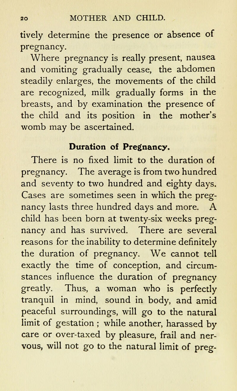 tively determine the presence or absence of pregnancy. Where pregnancy is really present, nausea and vomiting gradually cease, the abdomen steadily enlarges, the movements of the child are recognized, milk gradually forms in the breasts, and by examination the presence of the child and its position in the mother's womb may be ascertained. Duration of Pregnancy. There is no fixed limit to the duration of pregnancy. The average is from two hundred and seventy to two hundred and eighty days. Cases are sometimes seen in which the preg- nancy lasts three hundred days and more. A child has been born at twenty-six weeks preg- nancy and has survived. There are several reasons for the inability to determine definitely the duration of pregnancy. We cannot tell exactly the time of conception, and circum- stances influence the duration of pregnancy greatly. Thus, a woman who is perfectly tranquil in mind, sound in body, and amid peaceful surroundings, will go to the natural limit of gestation ; while another, harassed by care or over-taxed by pleasure, frail and ner- vous, will not go to the natural limit of preg-