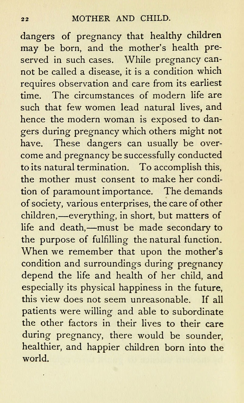 dangers of pregnancy that healthy children may be born, and the mother's health pre- served in such cases. While pregnancy can- not be called a disease, it is a condition which requires observation and care from its earliest time. The circumstances of modern life are such that few women lead natural lives, and hence the modern woman is exposed to dan- gers during pregnancy which others might not have. These dangers can usually be over- come and pregnancy be successfully conducted to its natural termination. To accomplish this, the mother must consent to make her condi- tion of paramount importance. The demands of society, various enterprises, the care of other children,—everything, in short, but matters of life and death,—must be made secondary to the purpose of fulfilling the natural function. When we remember that upon the mother's condition and surroundings during pregnancy depend the life and health of her child, and especially its physical happiness in the future, this view does not seem unreasonable. If all patients were willing and able to subordinate the other factors in their lives to their care during pregnancy, there would be sounder, healthier, and happier children born into the world.